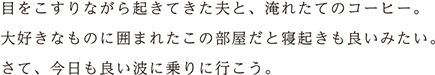 目をこすりながら起きていた夫と、淹れたてのコーヒー。大好きなものに囲まれたこの部屋だと寝起きも良いみたい。さて、今日も良い波に乗りに行こう。