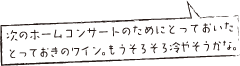 次のホームコンサートのためにとっておいたとっておきのワイン。もうそろそろ冷やそうかな。