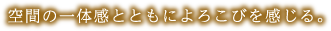 空間の一体感とともによろこびを感じる。