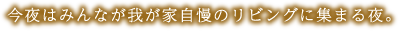 今夜はみんなが我が家自慢のリビングに集まる夜。