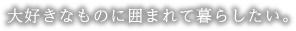 大好きなものに囲まれて暮らしたい。