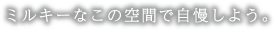 ミルキーなこの空間で自慢しよう。