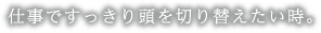 仕事ですっきり頭を切り替えたい時。