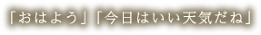 「おはよう」「今日はいい天気だね」