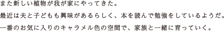 また新しい植物が我が家にやってきた。最近は夫と子どもも興味があるらしく、本を読んで勉強をしているようだ。一番のお気に入りのキャラメル色の空間で、家族と一緒に育っていく。