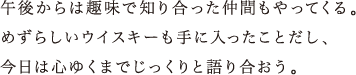 午後からは趣味で知り合った仲間もやってくる。めずらしいウイスキーも手に入ったことだし、今日は心ゆくまでじっくりと語り合おう。