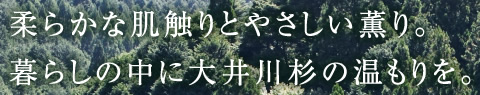 柔らかな肌触りとやさしい薫り。暮らしの中に大井川杉の温もりを。