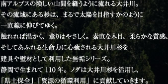 南アルプスの険しい山間を縫うように流れる大井川。その流域にある杉は、まるで太陽を目指すかのように一直線に伸びてゆく。触れれば温かく、薫りはやさしく。素直な木目、柔らかな質感、そしてあふれる生命力に心癒される大井川杉を建具や壁材として利用した無垢シリーズ。静岡で生まれて110年。ノダは大井川杉を活用し、「県土保全」「資源の循環利用」に貢献していきます。