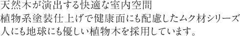 天然木が演出する快適な室内空間植物系塗装仕上げで健康面にも配慮したムク材シリーズ人にも地球にも優しい植物木を採用しています。